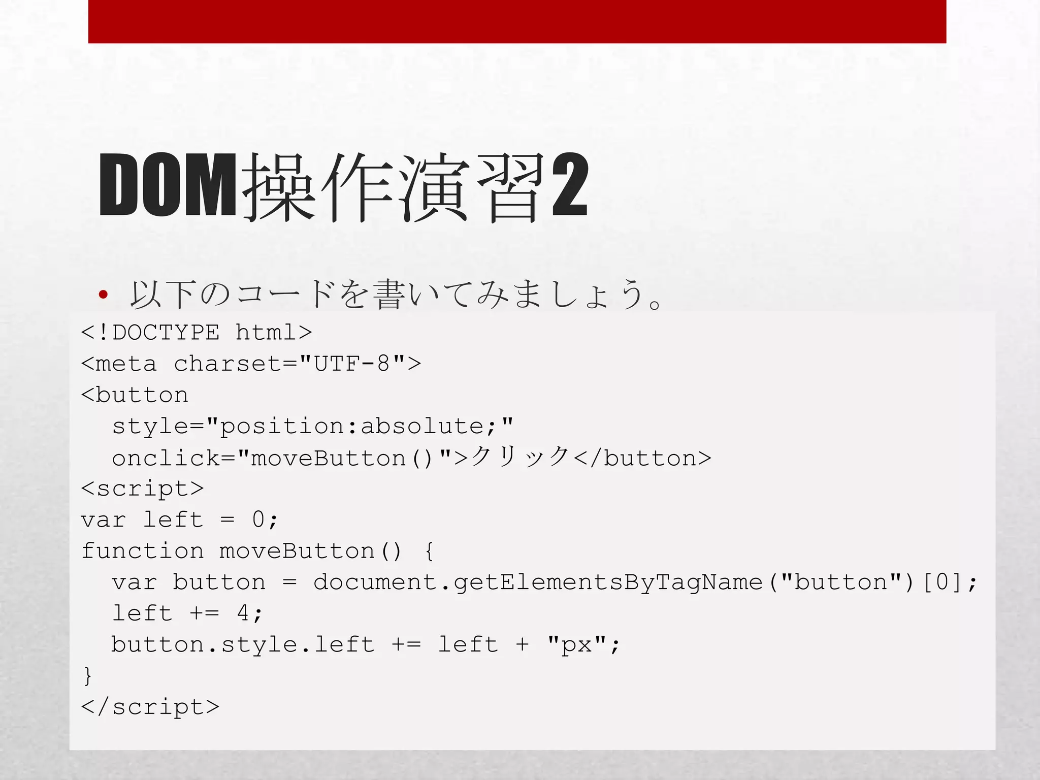 DOM操作演習2
 • 以下のコードを書いてみましょう。
<!DOCTYPE html>
<meta charset="UTF-8">
<button
  style="position:absolute;"
  onclick="moveButton()">クリック</button>
<script>
var left = 0;
function moveButton() {
  var button = document.getElementsByTagName("button")[0];
  left += 4;
  button.style.left += left + "px";
}
</script>
 
