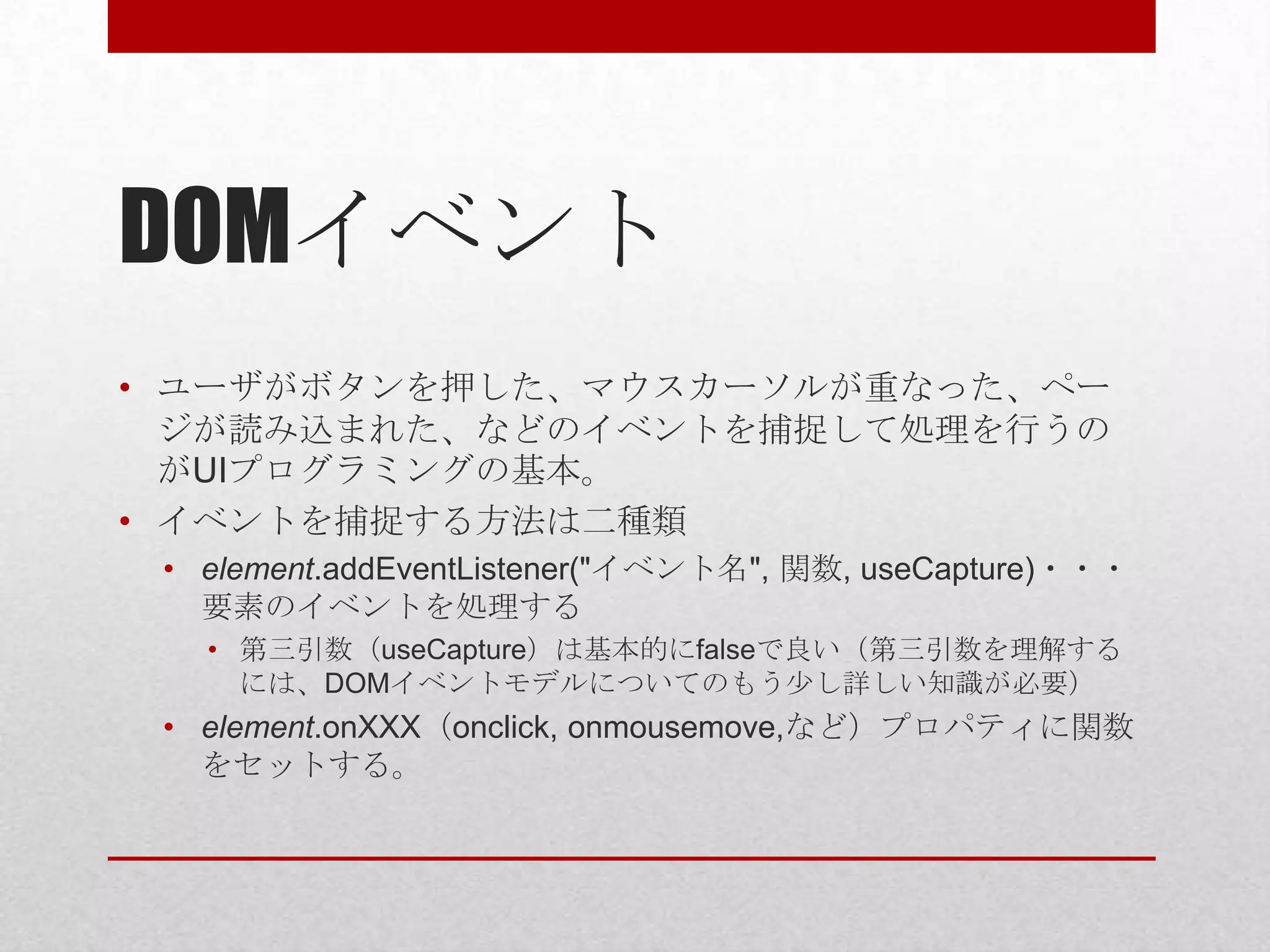 DOMイベント
• ユーザがボタンを押した、マウスカーソルが重なった、ペー
  ジが読み込まれた、などのイベントを捕捉して処理を行うの
  がUIプログラミングの基本。
• イベントを捕捉する方法は二種類
 • element.addEventListener("イベント名", 関数, useCapture)・・・
   要素のイベントを処理する
   • 第三引数（useCapture）は基本的にfalseで良い（第三引数を理解する
     には、DOMイベントモデルについてのもう少し詳しい知識が必要）
 • element.onXXX（onclick, onmousemove,など）プロパティに関数
   をセットする。
 