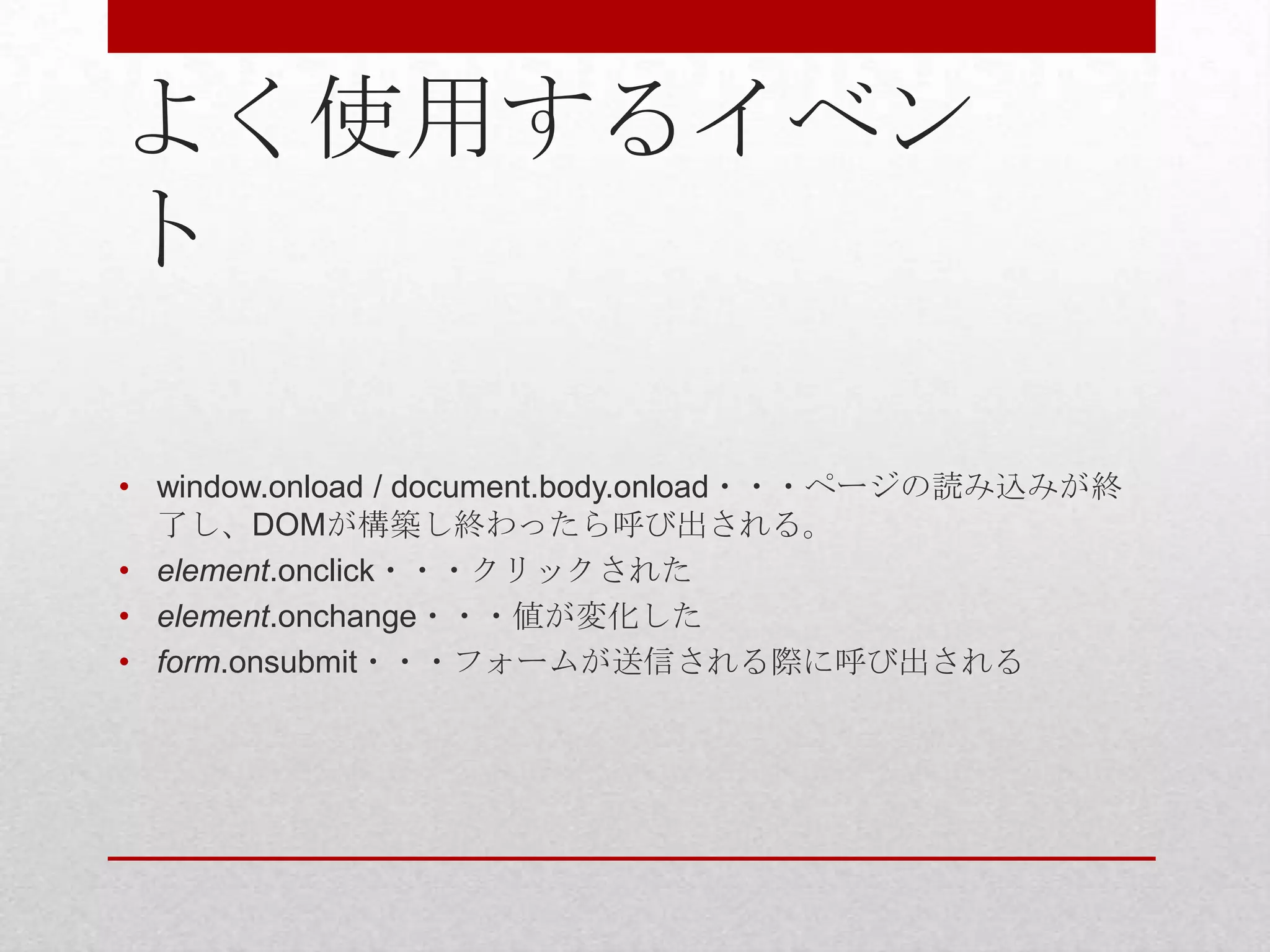 よく使用するイベン
ト

• window.onload / document.body.onload・・・ページの読み込みが終
  了し、DOMが構築し終わったら呼び出される。
• element.onclick・・・クリックされた
• element.onchange・・・値が変化した
• form.onsubmit・・・フォームが送信される際に呼び出される
 