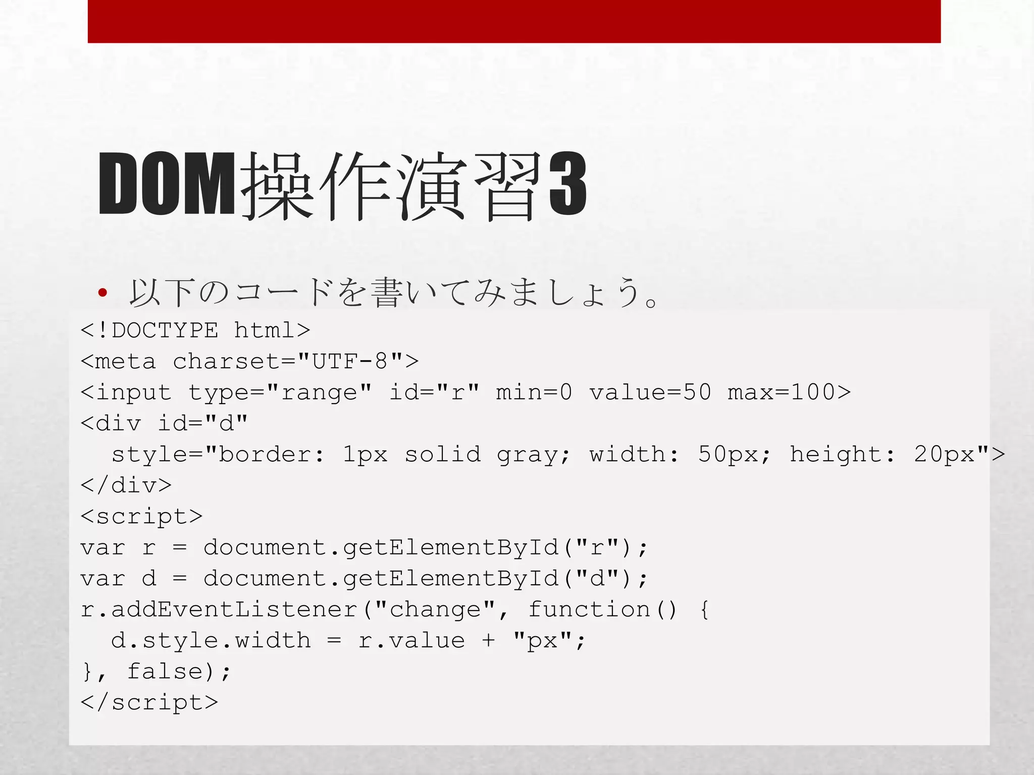 DOM操作演習3
 • 以下のコードを書いてみましょう。
<!DOCTYPE html>
<meta charset="UTF-8">
<input type="range" id="r" min=0 value=50 max=100>
<div id="d"
  style="border: 1px solid gray; width: 50px; height: 20px">
</div>
<script>
var r = document.getElementById("r");
var d = document.getElementById("d");
r.addEventListener("change", function() {
  d.style.width = r.value + "px";
}, false);
</script>
 