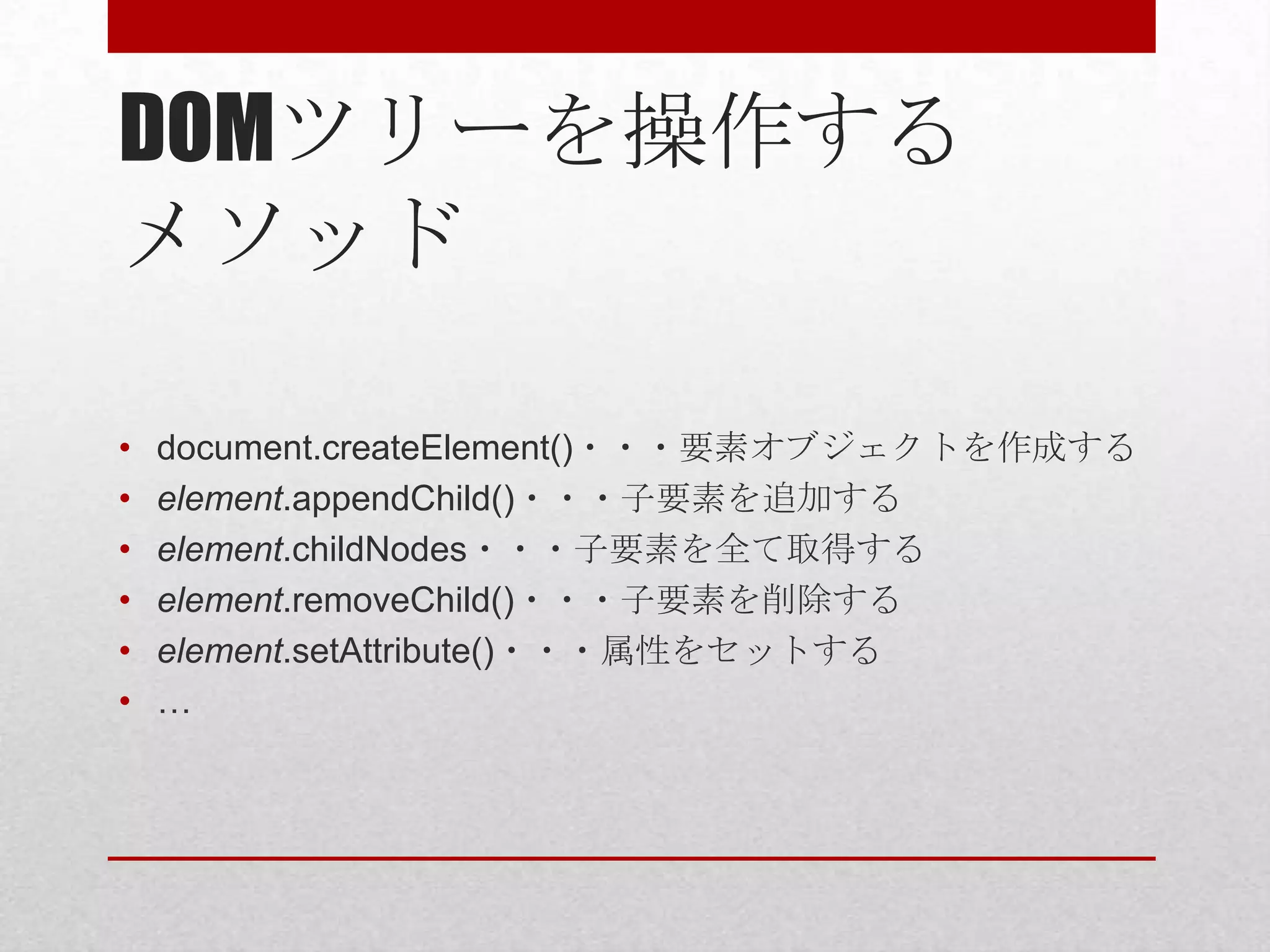 DOMツリーを操作する
メソッド

•   document.createElement()・・・要素オブジェクトを作成する
•   element.appendChild()・・・子要素を追加する
•   element.childNodes・・・子要素を全て取得する
•   element.removeChild()・・・子要素を削除する
•   element.setAttribute()・・・属性をセットする
•   …
 