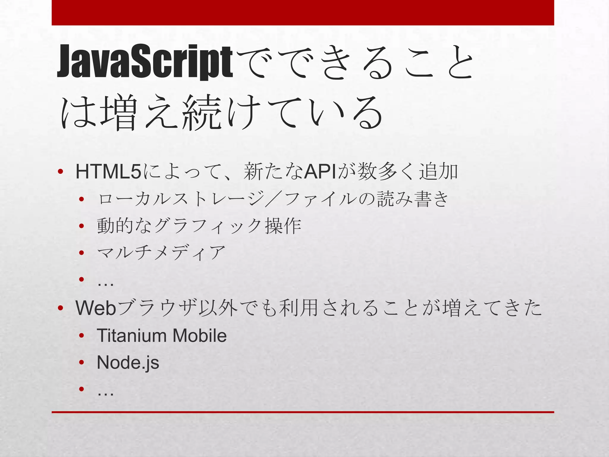 JavaScriptでできること
は増え続けている
• HTML5によって、新たなAPIが数多く追加
 •   ローカルストレージ／ファイルの読み書き
 •   動的なグラフィック操作
 •   マルチメディア
 •   …
• Webブラウザ以外でも利用されることが増えてきた
 • Titanium Mobile
 • Node.js
 • …
 