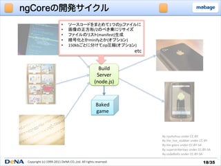 ngCoreの開発サイクル
                                   •      ソースコードをまとめて1つのjsファイルに	
  
                                   •      画像の正方形/2のべき乗にリサイズ	
  
                                   •      ファイルのリスト(manifest)生成	
  
                                   •      暗号化とかminifyとか(オプション)	
  
                                   •      150kbごとに分けてzip圧縮(オプション)	
  
                                                                                       etc	


                                                                      Build	
  
                                                                     Server	
  
                                                                    (node.js)	



                                                                      Baked	
  
                                                                      game	



                                                                                               By	
  nyuhuhuu	
  under	
  CC-­‐BY	
                                                                                               By	
  the_toe_stubber	
  under	
  CC-­‐BY	
                                                                                               By	
  _m	
  geers	
  under	
  CC-­‐BY-­‐SA	
                                                                                               By	
  superstrikertwo	
  under	
  CC-­‐BY-­‐SA	
                                                                                               By	
  osde8info	
  under	
  CC-­‐BY-­‐SA	

 Copyright	
  (c)	
  1999-­‐2011	
  DeNA	
  CO.,Ltd.	
  All	
  rights	
  reserved.	
                                                  18/35	
 