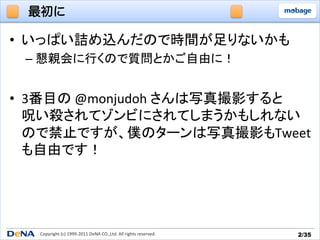最初に

•  いっぱい詰め込んだので時間が足りないかも	
  
  –  懇親会に行くので質問とかご自由に！	
  


•  3番目の	
  @monjudoh	
  さんは写真撮影すると	
  
   呪い殺されてゾンビにされてしまうかもしれない
   ので禁止ですが、僕のターンは写真撮影もTweet
   も自由です！	
  




   Copyright	
  (c)	
  1999-­‐2011	
  DeNA	
  CO.,Ltd.	
  All	
  rights	
  reserved.	
   2/35	
 