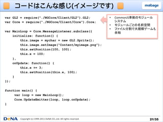 コードはこんな感じ(イメージです)
var GL2 = require(“./NGCore/Client/GL2”).GL2;                                                 •    CommonJS準拠のモジュール	
  
var Core = require(“./NGCore/Client/Core”).Core;                                                   システム	
  
                                                                                              •    モジュールごとの名前空間	
  
                                                                                              •    ファイル分割で大規模ゲームも	
  
var MainLoop = Core.MessageListener.subclass({                                                     余裕	
  
    initialize: function() {
        this.image = mychar = new GL2.Sprite();
        this.image.setImage(“Content/myimage.png”);
        this.setPosition(100, 100);
        this.x = 100;
    },
    onUpdate: function() {
        this.x += 3;
        this.setPosition(this.x, 100);
    }
});

function main() {
     var loop = new MainLoop();
     Core.UpdateEmitter(loop, loop.onUpdate);
}



        Copyright	
  (c)	
  1999-­‐2011	
  DeNA	
  CO.,Ltd.	
  All	
  rights	
  reserved.	
                        21/35	
 