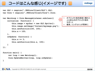 コードはこんな感じ(イメージです)
var GL2 = require(“./NGCore/Client/GL2”).GL2;
var Core = require(“./NGCore/Client/Core”).Core;

var MainLoop = Core.MessageListener.subclass({                                                •    オブジェクト指向言語に慣れた	
  
    initialize: function() {                                                                       人も安心のオブジェクト指向	
  
                                                                                                   サポート	
  
        this.image = mychar = new GL2.Sprite();
                                                                                              •    継承、シングルトンが簡単に	
  
        this.image.setImage(“Content/myimage.png”);
        this.setPosition(100, 100);
        this.x = 100;
    },
    onUpdate: function() {
        this.x += 3;
        this.setPosition(this.x, 100);
    }
});

function main() {
     var loop = new MainLoop();
     Core.UpdateEmitter(loop, loop.onUpdate);
}



        Copyright	
  (c)	
  1999-­‐2011	
  DeNA	
  CO.,Ltd.	
  All	
  rights	
  reserved.	
                       22/35	
 