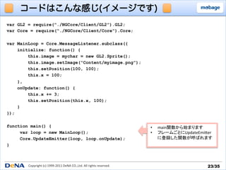 コードはこんな感じ(イメージです)
var GL2 = require(“./NGCore/Client/GL2”).GL2;
var Core = require(“./NGCore/Client/Core”).Core;

var MainLoop = Core.MessageListener.subclass({
    initialize: function() {
        this.image = mychar = new GL2.Sprite();
        this.image.setImage(“Content/myimage.png”);
        this.setPosition(100, 100);
        this.x = 100;
    },
    onUpdate: function() {
        this.x += 3;
        this.setPosition(this.x, 100);
    }
});

function main() {                                                                             •    main関数から始まります	
  
     var loop = new MainLoop();                                                               •    フレームごとにUpdateEmiTer	
  
     Core.UpdateEmitter(loop, loop.onUpdate);                                                      に登録した関数が呼ばれます	
  
}



        Copyright	
  (c)	
  1999-­‐2011	
  DeNA	
  CO.,Ltd.	
  All	
  rights	
  reserved.	
                            23/35	
 