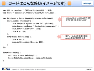 コードはこんな感じ(イメージです)
var GL2 = require(“./NGCore/Client/GL2”).GL2;
var Core = require(“./NGCore/Client/Core”).Core;

var MainLoop = Core.MessageListener.subclass({                                                 •    ini_alize/destroyがコンストラクタ	
  
    initialize: function() {                                                                        デストラクタの役割をします	
  
        this.image = mychar = new GL2.Sprite();
        this.image.setImage(“Content/myimage.png”);
        this.setPosition(100, 100);
        this.x = 100;
    },
    onUpdate: function() {                                                                    •     毎フレームごとの処理を記述	
  
                                                                                                    update通知が処理の起点	
  
        this.x += 3;
        this.setPosition(this.x, 100);
    }
});

function main() {
     var loop = new MainLoop();
     Core.UpdateEmitter(loop, loop.onUpdate);
}



        Copyright	
  (c)	
  1999-­‐2011	
  DeNA	
  CO.,Ltd.	
  All	
  rights	
  reserved.	
                                24/35	
 