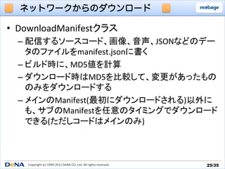 ネットワークからのダウンロード

•  DownloadManifestクラス	
  
  –  配信するソースコード、画像、音声、JSONなどのデー
     タのファイルをmanifest.jsonに書く	
  
  –  ビルド時に、MD5値を計算	
  
  –  ダウンロード時はMD5を比較して、変更があったもの
     のみをダウンロードする	
  
  –  メインのManifest(最初にダウンロードされる)以外に
     も、サブのManifestを任意のタイミングでダウンロード
     できる(ただしコードはメインのみ)	
  



    Copyright	
  (c)	
  1999-­‐2011	
  DeNA	
  CO.,Ltd.	
  All	
  rights	
  reserved.	
   25/35	
 