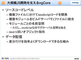 大規模JS開発を支えるngCore

•  ソースコードレベル	
  
  –  複数ファイルに分けてJavaScriptコードを開発	
  
  –  複数モジュールをビルドサーバで1ファイルに統合	
  
  –  モジュールごとの名前空間	
  
    •  ただし、JavaScriptなのでグローバル空間はある	
  
  –  Javaっぽいオブジェクト指向	
  
•  データ配信	
  
  –  差分だけを効率よくダウンロードできる仕組み	




    Copyright	
  (c)	
  1999-­‐2011	
  DeNA	
  CO.,Ltd.	
  All	
  rights	
  reserved.	
   26/35	
 