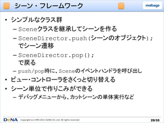 シーン・フレームワーク

•  シンプルなクラス群
   –  Sceneクラスを継承してシーンを作る	
  
   –  SceneDirector.push(シーンのオブジェクト);
      でシーン遷移	
  
   –  SceneDirector.pop();	
  
      で戻る	
  –  push/pop時に、Sceneのイベントハンドラを呼び出し
•  ビュー・コントローラをさくっと切り替える
•  シーン単位で作りこみができる
  –  デバッグメニューから、カットシーンの単体実行など


   Copyright	
  (c)	
  1999-­‐2011	
  DeNA	
  CO.,Ltd.	
  All	
  rights	
  reserved.	
   29/35	
 