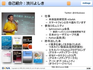 自己紹介：渋川よしき

                                                                                                     TwiTer:	
  @shibukawa	
                                                                       •  仕事	
  
                                                                                  –  本田技術研究所→DeNA	
  
                                                                                  –  スマートフォンと日々戯れています	
  
                                                                       •  参加コミュニティ	
  
                                                                                  –  SphinxUsers.jp会長	
  
                                                                                      •  翻訳ハッカソンとかを継続開催予定	
  
                                                                                  –  日本XPユーザグループ代表	
  
                                                                                  –  Python温泉(系)	
  
                                                                       •  昨年出した本	
  
                                                                                  –  IT業界を楽しく生き抜くための	
  
                                                                                     つまみぐい勉強法(技術評論社)	
  
                                                                                  –  エキスパートPythonプログラミング	
  
                                                                                     (アスキーメディアワークス)	
  
                                                                                  –  ポモドーロテクニック入門	
  
                                                                                     (アスキーメディアワークス)	
  
                                                                                  –  アート・オブ・コミュニティ	
  
                                                                                     (オライリー・ジャパン)	
  
                                                                                       写真:	
  清水川webより転載	
Copyright	
  (c)	
  1999-­‐2011	
  DeNA	
  CO.,Ltd.	
  All	
  rights	
  reserved.	
                                            3/35	
 