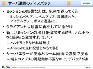 サーバ通信のディスパッチ

•  ミッションの結果などは、配列で返ってくる	
  
 –  ミッションクリア、レベルアップ、武器壊れた、	
  
    アイテムゲット、ボスと遭遇etc..	
  
•  クライアントは順番に再生しているだけ	
  
•  新しいミッションの出目を追加する時も、ハンドラ
   を1箇所に追加すればいい	
  
 –  ハンドラさえなければ無視	
  
 –  Androidで先に配信とかもできる	
  
•  サーバエラーがあるとホーム画面に強制で戻る	
  
 –  端末のアプリの再起動は不要なので、デバッグが楽	

   Copyright	
  (c)	
  1999-­‐2011	
  DeNA	
  CO.,Ltd.	
  All	
  rights	
  reserved.	
   32/35	
 