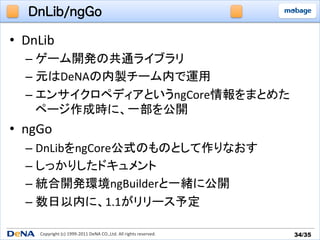 DnLib/ngGo

•  DnLib	
  
   –  ゲーム開発の共通ライブラリ	
  
   –  元はDeNAの内製チーム内で運用	
  
   –  エンサイクロペディアというngCore情報をまとめた
      ページ作成時に、一部を公開	
  
•  ngGo	
  
   –  DnLibをngCore公式のものとして作りなおす	
  
   –  しっかりしたドキュメント	
  
   –  統合開発環境ngBuilderと一緒に公開	
  
   –  数日以内に、1.1がリリース予定	

       Copyright	
  (c)	
  1999-­‐2011	
  DeNA	
  CO.,Ltd.	
  All	
  rights	
  reserved.	
   34/35	
 