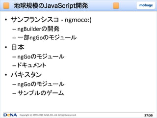 地球規模のJavaScript開発

•  サンフランシスコ -­‐	
  ngmoco:)	
  
   –  ngBuilderの開発	
  
   –  一部ngGoのモジュール	
  
•  日本	
  
   –  ngGoのモジュール	
  
   –  ドキュメント	
  
•  パキスタン	
  
   –  ngGoのモジュール	
  
   –  サンプルのゲーム	


      Copyright	
  (c)	
  1999-­‐2011	
  DeNA	
  CO.,Ltd.	
  All	
  rights	
  reserved.	
   37/35	
 