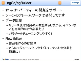 ngGo/ngBuilder

•  1st	
  ＆	
  3rd	
  パーティーの開発をサポート	
  
•  シーンのフレームワークは公開してます	
  
•  データ駆動	
  
    –  リリース後は開発の人数を減らしながら、イベントな
       どを定期的に行う必要あり	
  
    –  パラメータチューニングしやすく！	
  
•  Flow	
  Editor	
  
    –  部品を作るのは簡単	
  
    –  さらにモジュール化しやすくして、テストや分業を	
  
       簡単に！	
  

       Copyright	
  (c)	
  1999-­‐2011	
  DeNA	
  CO.,Ltd.	
  All	
  rights	
  reserved.	
   39/35	
 