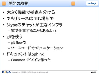 開発の風景

•  大きく機能で拠点を分ける	
  
•  でもリリースは同じ場所で	
  
•  Skypeのチャットが主なインフラ	
  
   –  家で仕事することもあるよ	
  :	
  (	
  
•  gitを使う	
  
   –  git	
  ﬂowで	
  
   –  ソースコードでコミュニケーション	
  
•  ドキュメントはSphinx	
  
   –  CommonJSドメイン作った	
  

      Copyright	
  (c)	
  1999-­‐2011	
  DeNA	
  CO.,Ltd.	
  All	
  rights	
  reserved.	
   40/35	
 