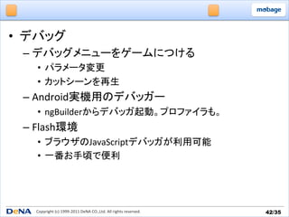 •  デバッグ	
  
  –  デバッグメニューをゲームにつける	
  
     •  パラメータ変更	
  
     •  カットシーンを再生	
  
  –  Android実機用のデバッガー	
  
     •  ngBuilderからデバッガ起動。プロファイラも。	
  
  –  Flash環境	
  
     •  ブラウザのJavaScriptデバッガが利用可能	
  
     •  一番お手頃で便利	
  




     Copyright	
  (c)	
  1999-­‐2011	
  DeNA	
  CO.,Ltd.	
  All	
  rights	
  reserved.	
   42/35	
 