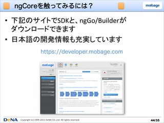 ngCoreを触ってみるには？

•  下記のサイトでSDKと、ngGo/Builderが	
  
   ダウンロードできます	
  
•  日本語の開発情報も充実しています	
                               https://developer.mobage.com




    Copyright	
  (c)	
  1999-­‐2011	
  DeNA	
  CO.,Ltd.	
  All	
  rights	
  reserved.	
   44/35	
 