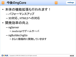 今後のngCore

•  本体の機能拡張も行われます！	
  
 –  パフォーマンスアップ	
  
 –  3D対応、HTML5への対応	
  
•  開発効率の向上	
  
 –  ngServer	
  
     •  JavaScriptでゲームサーバ	
  
 –  ngBuilder/ngGo	
  
     •  さらに積極的に開発していきます	




    Copyright	
  (c)	
  1999-­‐2011	
  DeNA	
  CO.,Ltd.	
  All	
  rights	
  reserved.	
   45/35	
 