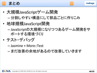 まとめ

•  大規模JavaScriptゲーム開発	
  
  –  分割しやすい構造にして部品ごとに作りこみ	
  
•  地球規模JavaScript開発	
  
  –  JavaScriptの大規模になりつつあるゲーム開発をサ
     ポートする環境づくり	
  
•  テスト・デバッグ	
  
  –  Jasmine	
  +	
  More::Test	
  
  –  まだ改善の余地があるので改善していきます	
  




    Copyright	
  (c)	
  1999-­‐2011	
  DeNA	
  CO.,Ltd.	
  All	
  rights	
  reserved.	
   46/35	
 