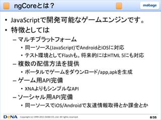 ngCoreとは？

•  JavaScriptで開発可能なゲームエンジンです。	
  
•  特徴としては	
  
 –  マルチプラットフォーム	
  
   •  同一ソース(JavaScript)でAndroidとiOSに対応	
  
   •  テスト環境としてFlashも。将来的にはHTML	
  5にも対応	
  
 –  複数の配信方法を提供	
  
   •  ポータルでゲームをダウンロード/app,apkを生成	
  
 –  ゲーム用API完備	
  
   •  XNAよりもシンプルなAPI	
  
 –  ソーシャル用API完備	
  
   •  同一ソースでiOS/Androidで友達情報取得とか課金とか	
  
   Copyright	
  (c)	
  1999-­‐2011	
  DeNA	
  CO.,Ltd.	
  All	
  rights	
  reserved.	
   8/35	
 