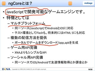 ngCoreとは？

•  JavaScriptで開発可能なゲームエンジンです。	
  
•  特徴としては	
  
 –  マルチプラットフォーム	
  
   •  同一ソース(JavaScript)でAndroidとiOSに対応	
  
   •  テスト環境としてFlashも。将来的にはHTML	
  5にも対応	
  
 –  複数の配信方法を提供	
  
   •  ポータルでゲームをダウンロード/app,apkを生成	
  
 –  ゲーム用API完備	
  
   •  XNAよりもシンプルなAPI	
  
 –  ソーシャル用API完備	
  
   •  同一ソースでiOS/Androidで友達情報取得とか課金とか	
  
   Copyright	
  (c)	
  1999-­‐2011	
  DeNA	
  CO.,Ltd.	
  All	
  rights	
  reserved.	
   9/35	
 