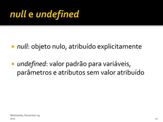    null: objeto nulo, atribuído explicitamente

    undefined: valor padrão para variáveis,
     parâmetros e atributos sem valor atribuído




Wednesday, November 09,
2011                                               10
 