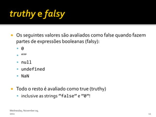     Os seguintes valores são avaliados como false quando fazem
     partes de expressões booleanas (falsy):
      0
      ‚‛
      null
      undefined
      NaN


    Todo o resto é avaliado como true (truthy)
      inclusive as strings ‛false‛ e ‛0‛!


Wednesday, November 09,
2011                                                              12
 