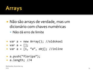     Não são arrays de verdade, mas um
     dicionário com chaves numéricas
      Não dá erro de limite

    var a = new Array(); //oldskool
    var a = [];
    var a = [1, ‚a‛, obj]; //inline

    a.push(‚floripa‛);
    a.length; //4
Wednesday, November 09,
2011                                     14
 
