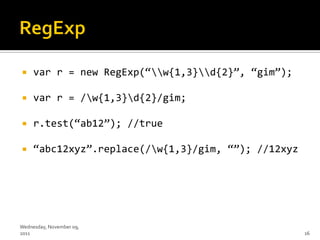     var r = new RegExp(‚w{1,3}d{2}‛, ‚gim‛);

    var r = /w{1,3}d{2}/gim;

    r.test(‚ab12‛); //true

    ‚abc12xyz‛.replace(/w{1,3}/gim, ‚‛); //12xyz




Wednesday, November 09,
2011                                                 16
 