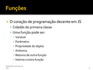     O coração de programação decente em JS
      Cidadãs de primeira classe
      Uma função pode ser:
       ▪ Variável
       ▪ Parâmetro
       ▪ Propriedade de objeto
       ▪ Anônima
       ▪ Retorno de outra função
       ▪ Interna a outra função
Wednesday, November 09,
2011                                          17
 