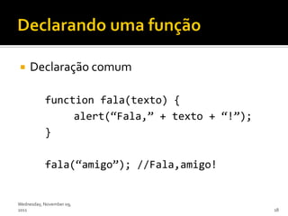     Declaração comum

           function fala(texto) {
                alert(‚Fala,‛ + texto + ‚!‛);
           }

           fala(‚amigo‛); //Fala,amigo!


Wednesday, November 09,
2011                                            18
 