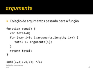     Coleção de argumentos passado para a função

function soma() {
  var total=0;
  for (var i=0; i<arguments.length; i++) {
     total += arguments[i];
  }
  return total;
}

soma(1,2,3,4,5); //15
Wednesday, November 09,
2011                                               26
 
