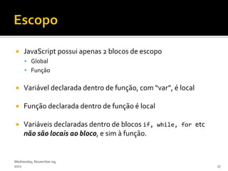     JavaScript possui apenas 2 blocos de escopo
      Global
      Função


    Variável declarada dentro de função, com “var”, é local

    Função declarada dentro de função é local

    Variáveis declaradas dentro de blocos if, while, for etc
     não são locais ao bloco, e sim à função.


Wednesday, November 09,
2011                                                            27
 