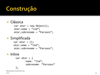     Clássica
         var ator = new Object();
         ator.nome = ‚Jim‛;
         ator.sobrenome = ‚Parsons‛;

    Simplificada
         var ator = {};
         ator.nome = ‚Jim‛;
         ator.sobrenome = ‚Parsons‛;

    Inline
           var ator = {
                  nome: ‚Jim‛,
                  sobrenome: ‚Parsons‛
           };
Wednesday, November 09,
2011                                     31
 