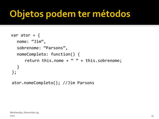 var ator = {
   nome: ‚Jim‛,
   sobrenome: ‚Parsons‛,
   nomeCompleto: function() {
      return this.nome + ‚ ‛ + this.sobrenome;
   }
};

 ator.nomeCompleto(); //Jim Parsons




Wednesday, November 09,
2011                                             32
 