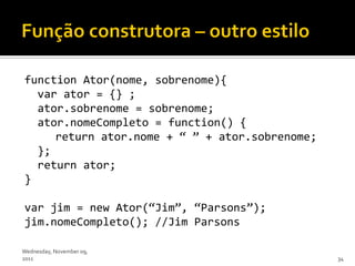 function Ator(nome, sobrenome){
  var ator = {} ;
  ator.sobrenome = sobrenome;
  ator.nomeCompleto = function() {
     return ator.nome + ‚ ‛ + ator.sobrenome;
  };
  return ator;
}

var jim = new Ator(‚Jim‛, ‚Parsons‛);
jim.nomeCompleto(); //Jim Parsons

Wednesday, November 09,
2011                                            34
 