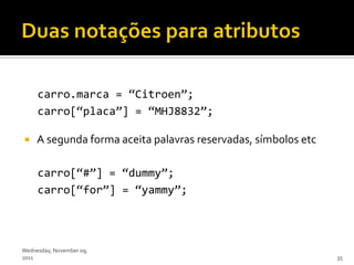 carro.marca = ‚Citroen‛;
     carro[‚placa‛] = ‚MHJ8832‛;

    A segunda forma aceita palavras reservadas, símbolos etc

     carro[‚#‛] = ‚dummy‛;
     carro[‚for‛] = ‚yammy‛;



Wednesday, November 09,
2011                                                            35
 