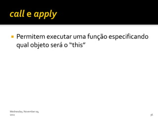     Permitem executar uma função especificando
     qual objeto será o “this”




Wednesday, November 09,
2011                                              36
 