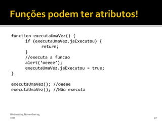 function executaUmaVez() {
      if (executaUmaVez.jaExecutou) {
             return;
      }
      //executa a funcao
      alert(‘oeeee’);
      executaUmaVez.jaExecutou = true;
}

executaUmaVez(); //oeeee
executaUmaVez(); //Não executa




Wednesday, November 09,
2011                                     40
 