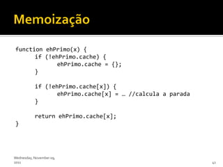 function ehPrimo(x) {
      if (!ehPrimo.cache) {
             ehPrimo.cache = {};
      }

           if (!ehPrimo.cache[x]) {
                  ehPrimo.cache[x] = … //calcula a parada
           }

           return ehPrimo.cache[x];
}




Wednesday, November 09,
2011                                                        41
 