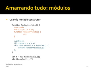     Usando método construtor
        function MeuModulo(p1,p2) {
          //privado
          var x = p1, y = p2;
          function funcaoPrivada() {
                   //…
          }

            //público
            this.valor1 = x + y;
            this.funcaoPublica = function() {
                return funcaoPrivada(x,y);
            };
        }

        var m = new MeuModulo(1,2);
        alert(m.valor1); //3

Wednesday, November 09,
2011                                            43
 