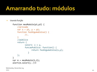     Usando função
        function meuModulo(p1,p2) {
            //privado
            var x = p1, y = p2;
            function fazAlgumaCoisa() {
                  //…
            }
            //público
            return {
                  valor1: x + y,
                  funcaoPublica: function() {
                        return fazAlgumaCoisa(x,y);
                     }
            };
        }
        var m = meuModulo(1,2);
        alert(m.valor1); //3

Wednesday, November 09,
2011                                                  44
 