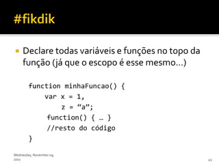    Declare todas variáveis e funções no topo da
     função (já que o escopo é esse mesmo…)

        function minhaFuncao() {
            var x = 1,
                 z = ‚a‛;
             function() { … }
             //resto do código
        }

Wednesday, November 09,
2011                                                45
 