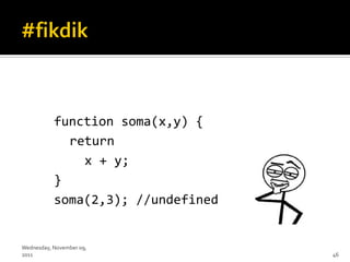 function soma(x,y) {
             return
               x + y;
           }
           soma(2,3); //undefined


Wednesday, November 09,
2011                                46
 