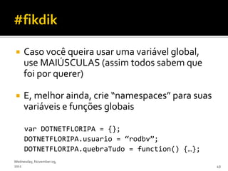     Caso você queira usar uma variável global,
     use MAIÚSCULAS (assim todos sabem que
     foi por querer)

    E, melhor ainda, crie “namespaces” para suas
     variáveis e funções globais

     var DOTNETFLORIPA = {};
     DOTNETFLORIPA.usuario = ‚rodbv‛;
     DOTNETFLORIPA.quebraTudo = function() {…};
Wednesday, November 09,
2011                                                49
 