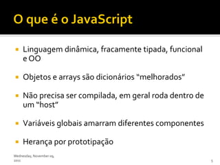     Linguagem dinâmica, fracamente tipada, funcional
     e OO

    Objetos e arrays são dicionários “melhorados”

    Não precisa ser compilada, em geral roda dentro de
     um “host”

    Variáveis globais amarram diferentes componentes

    Herança por prototipação
Wednesday, November 09,
2011                                                      5
 