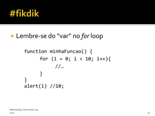     Lembre-se do “var” no for loop

           function minhaFuncao() {
                for (i = 0; i < 10; i++){
                      //…
                }
           }
           alert(i) //10;



Wednesday, November 09,
2011                                        52
 