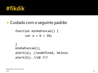     Cuidado com o seguinte padrão
           function minhaFuncao() {
                var a = b = 10;

           }
           minhaFuncao();
           alert(a); //undefined, beleza
           alert(b); //10 ?!?


Wednesday, November 09,
2011                                       53
 